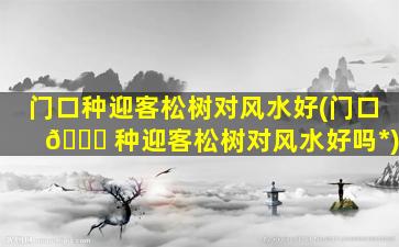 门口种迎客松树对风水好(门口 🕊 种迎客松树对风水好吗*
)